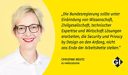 Porträt und Zitat von GI-Präsidentin Christine Regitz: "Das Sicherheitspaket 2.0 beruht auf einem gefährlichen Irrglauben: dass technische Systeme durch mehr Daten automatisch zu besseren Entscheidungen führen."Die Bundesregierung sollte unter Einbindung von Wissenschaft, Zivilgesellschaft, technischer Expertise und Wirtschaft Lösungen erarbeiten, die Security und Privacy by Design an den Anfang, nicht ans Ende der Arbeitskette stellen."